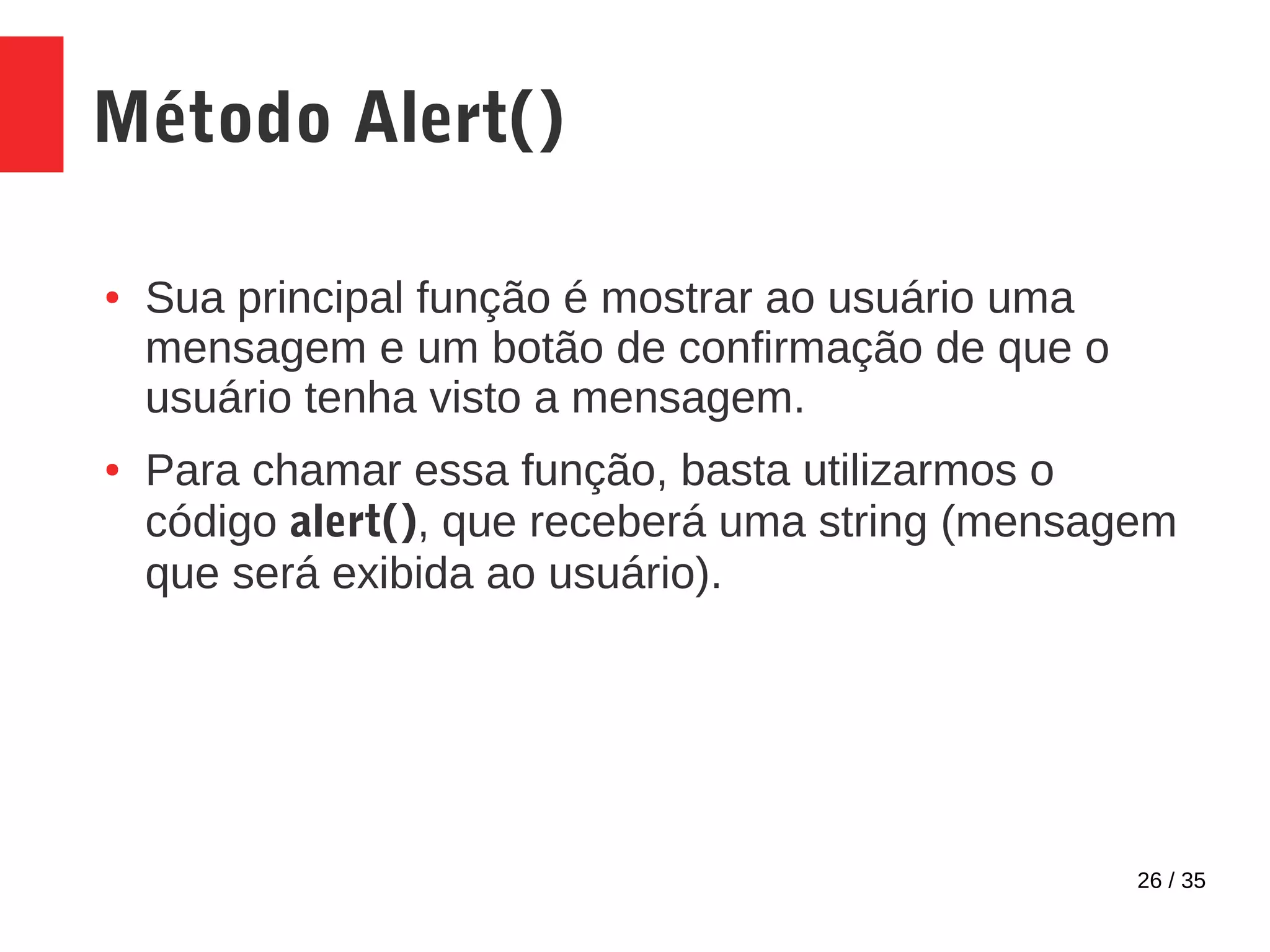 26 / 35
Método Alert()
● Sua principal função é mostrar ao usuário uma
mensagem e um botão de confirmação de que o
usuário tenha visto a mensagem.
● Para chamar essa função, basta utilizarmos o
código alert(), que receberá uma string (mensagem
que será exibida ao usuário).
 