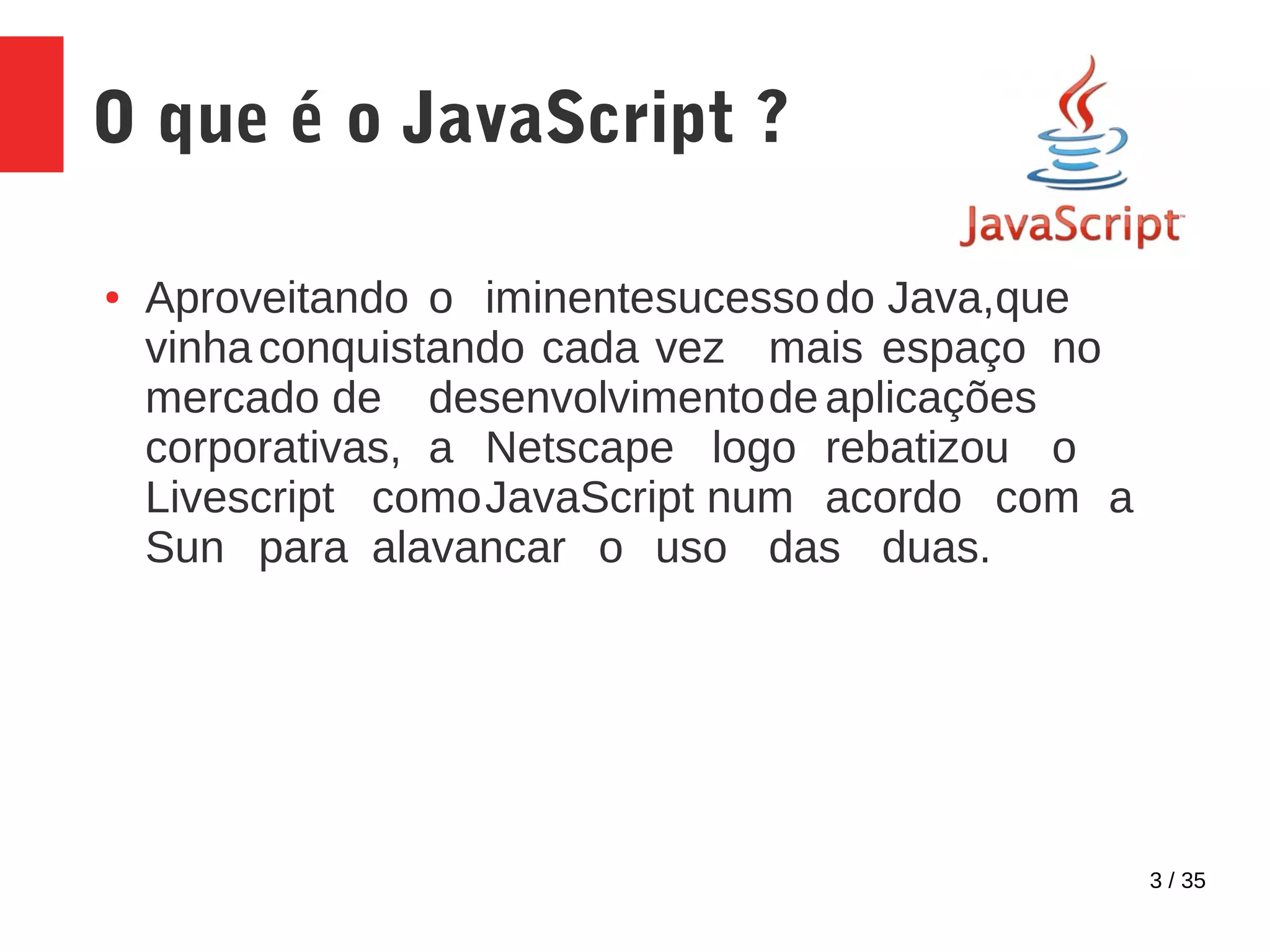 3 / 35
O que é o JavaScript ?
● Aproveitando o iminentesucessodo Java,que
vinhaconquistando cada vez mais espaço no
mercado de desenvolvimentode aplicações
corporativas, a Netscape logo rebatizou o
Livescript comoJavaScript num acordo com a
Sun para alavancar o uso das duas.
 