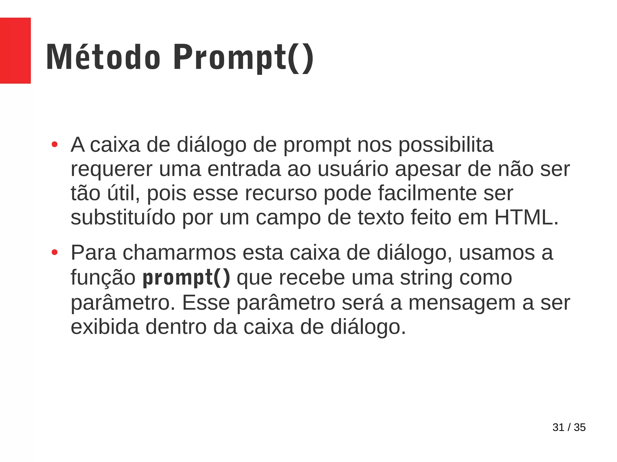31 / 35
Método Prompt()
● A caixa de diálogo de prompt nos possibilita
requerer uma entrada ao usuário apesar de não ser
tão útil, pois esse recurso pode facilmente ser
substituído por um campo de texto feito em HTML.
● Para chamarmos esta caixa de diálogo, usamos a
função prompt() que recebe uma string como
parâmetro. Esse parâmetro será a mensagem a ser
exibida dentro da caixa de diálogo.
 