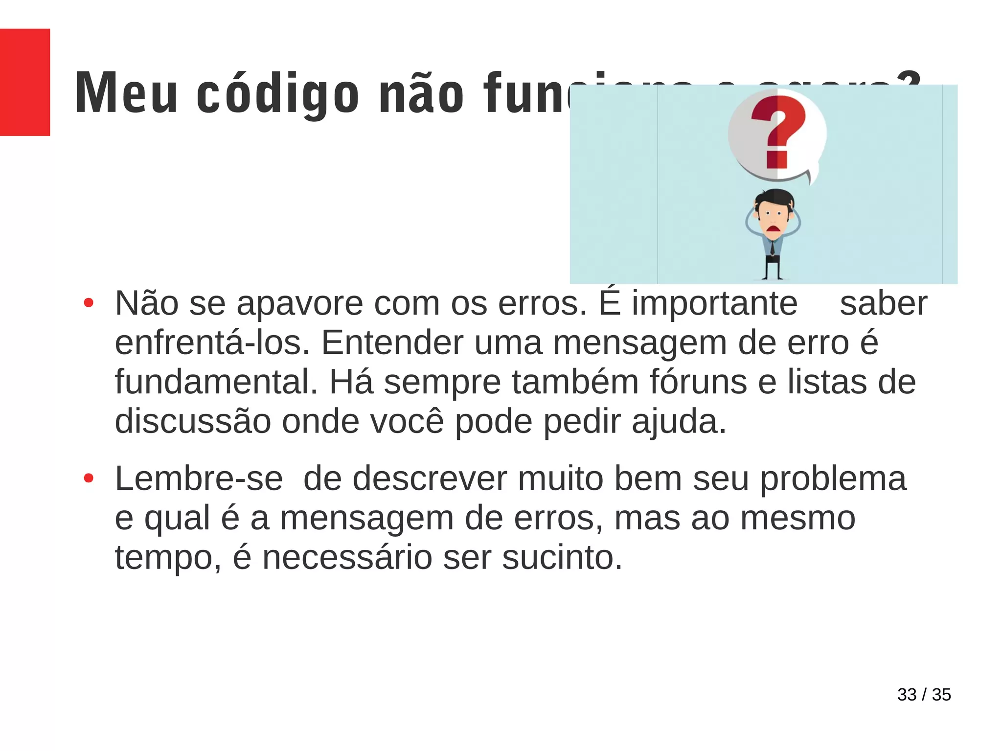 33 / 35
Meu código não funciona e agora?
● Não se apavore com os erros. É importante saber
enfrentá-los. Entender uma mensagem de erro é
fundamental. Há sempre também fóruns e listas de
discussão onde você pode pedir ajuda.
● Lembre-se de descrever muito bem seu problema
e qual é a mensagem de erros, mas ao mesmo
tempo, é necessário ser sucinto.
 