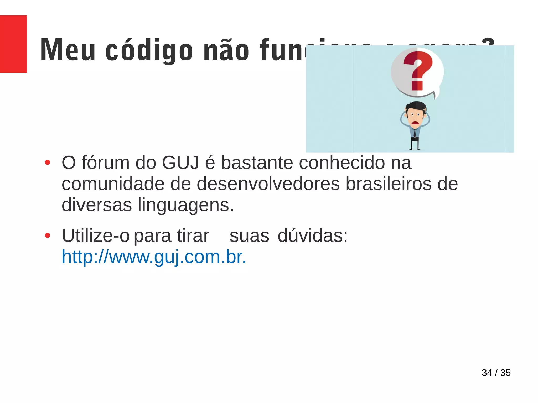 34 / 35
Meu código não funciona e agora?
● O fórum do GUJ é bastante conhecido na
comunidade de desenvolvedores brasileiros de
diversas linguagens.
● Utilize-o para tirar suas dúvidas:
http://www.guj.com.br.
 