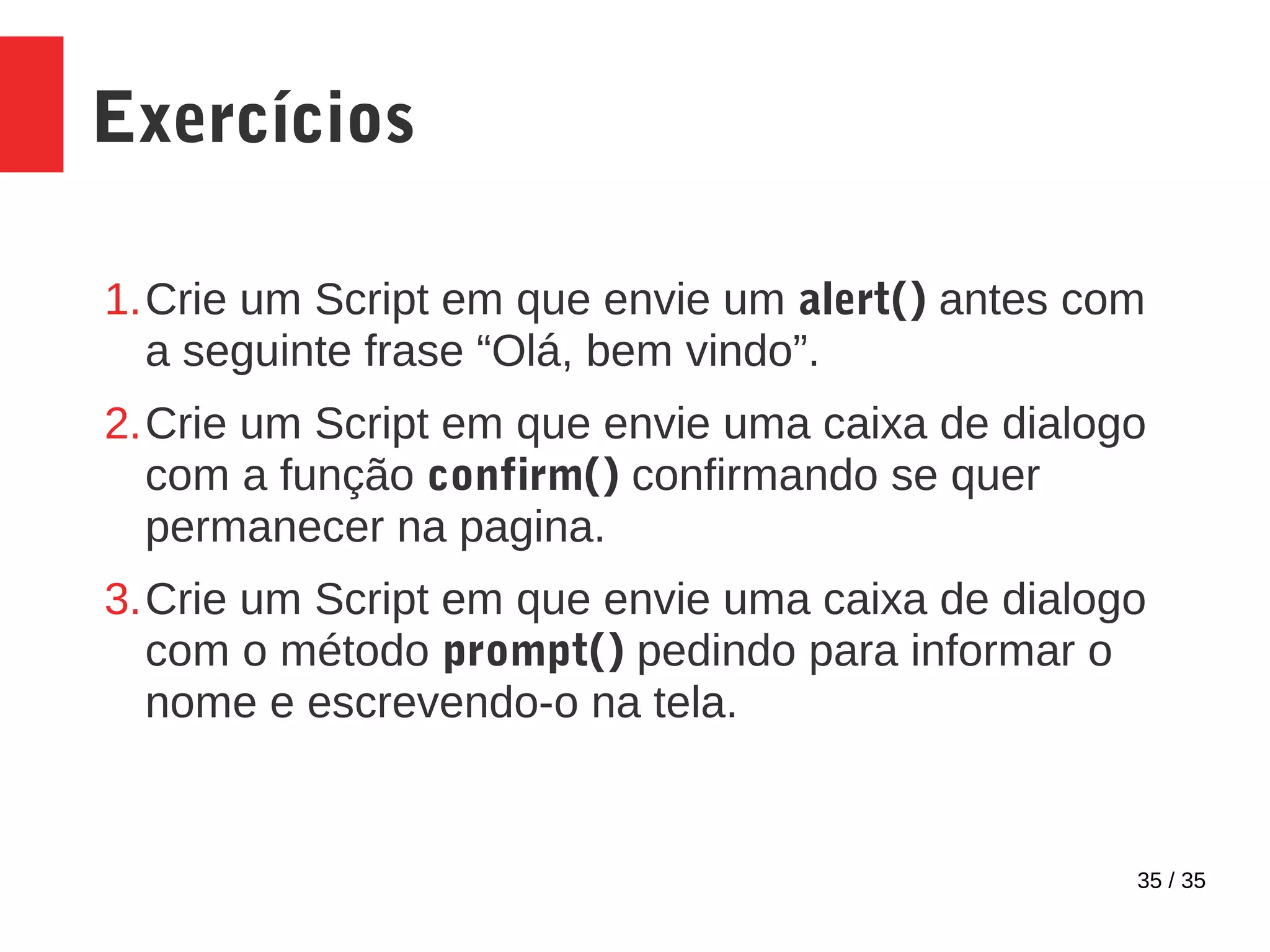 35 / 35
Exercícios
1.Crie um Script em que envie um alert() antes com
a seguinte frase “Olá, bem vindo”.
2.Crie um Script em que envie uma caixa de dialogo
com a função confirm() confirmando se quer
permanecer na pagina.
3.Crie um Script em que envie uma caixa de dialogo
com o método prompt() pedindo para informar o
nome e escrevendo-o na tela.
 