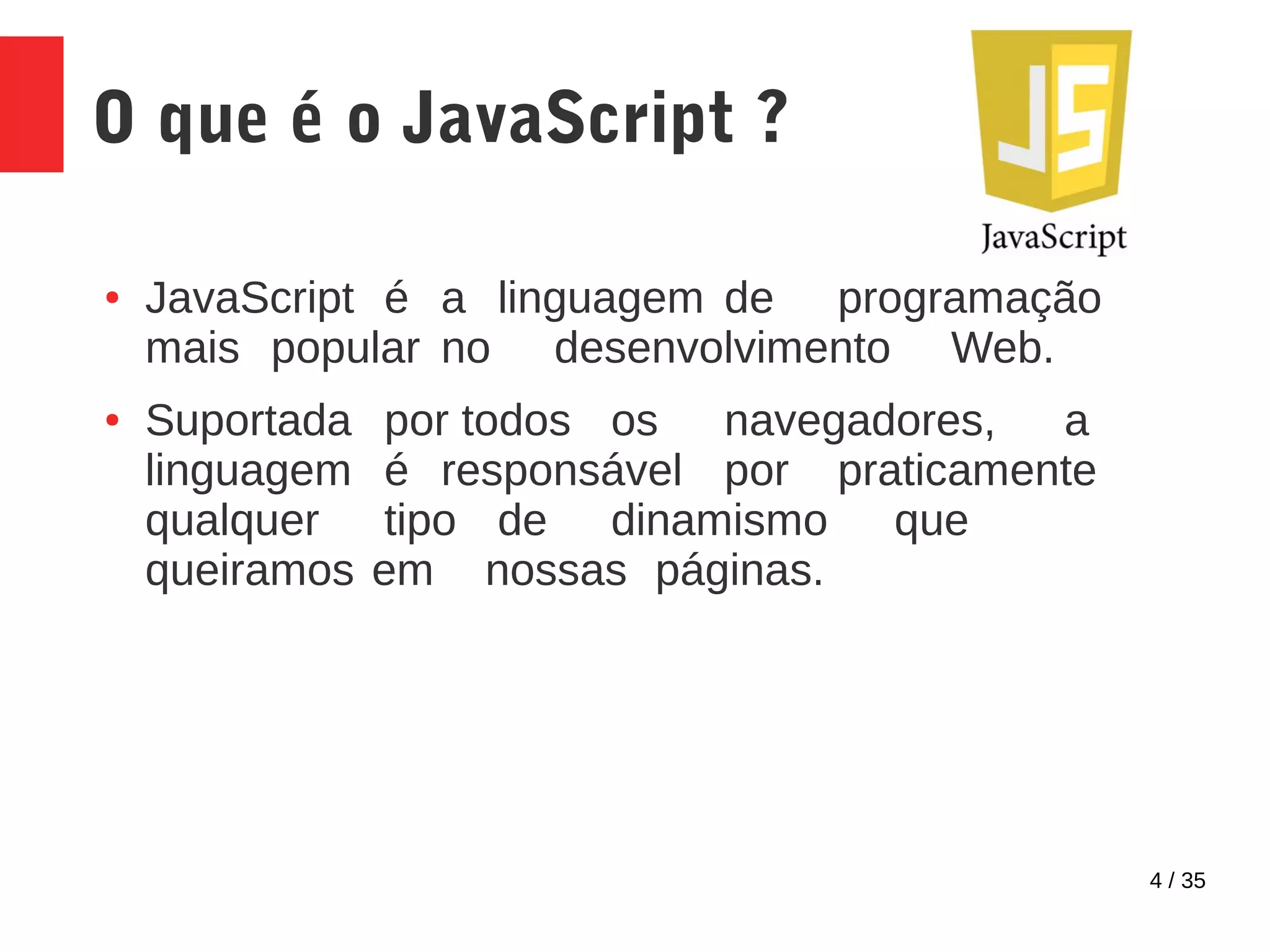 4 / 35
O que é o JavaScript ?
● JavaScript é a linguagem de programação
mais popular no desenvolvimento Web.
● Suportada por todos os navegadores, a
linguagem é responsável por praticamente
qualquer tipo de dinamismo que
queiramos em nossas páginas.
 