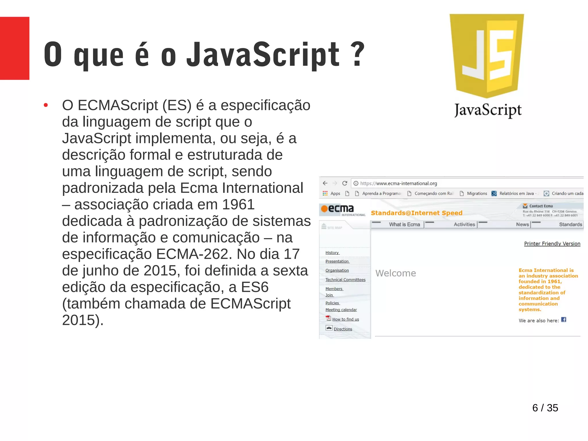 6 / 35
O que é o JavaScript ?
● O ECMAScript (ES) é a especificação
da linguagem de script que o
JavaScript implementa, ou seja, é a
descrição formal e estruturada de
uma linguagem de script, sendo
padronizada pela Ecma International
– associação criada em 1961
dedicada à padronização de sistemas
de informação e comunicação – na
especificação ECMA-262. No dia 17
de junho de 2015, foi definida a sexta
edição da especificação, a ES6
(também chamada de ECMAScript
2015).
 