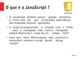 10 / 35
O que é o JavaScript ?
● O JavaScript também possui grande tolerância
a erros, uma vez que conversões automáticas
são realizadas durante operações.
● O script do programador é enviado com o HTML
para o navegador, mas como o navegador
saberá diferenciar o script de um código html?
● Para que essa diferenciação seja possível,é
necessário envolver o script dentro da tag
<script> .
 