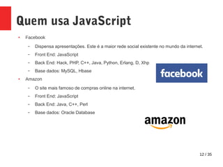 12 / 35
Quem usa JavaScript
● Facebook
– Dispensa apresentações. Este é a maior rede social existente no mundo da internet.
– Front End: JavaScript
– Back End: Hack, PHP, C++, Java, Python, Erlang, D, Xhp
– Base dados: MySQL, Hbase
● Amazon
– O site mais famoso de compras online na internet.
– Front End: JavaScript
– Back End: Java, C++, Perl
– Base dados: Oracle Database
 