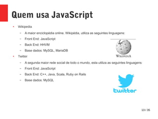 13 / 35
Quem usa JavaScript
● Wikipedia
– A maior enciclopédia online. Wikipédia, utiliza as seguintes linguagens:
– Front End: JavaScript
– Back End: HHVM
– Base dados: MySQL, MariaDB
● Twitter
– A segunda maior rede social de todo o mundo, esta utiliza as seguintes linguagens:
– Front End: JavaScript
– Back End: C++, Java, Scala, Ruby on Rails
– Base dados: MySQL
 