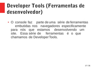 17 / 35
Developer Tools (Ferramentas de
desenvolvedor)
● O console faz parte de uma série de ferramentas
embutidas nos navegadores especificamente
para nós que estamos desenvolvendo um
site. Essa série de ferramentas é o que
chamamos de DeveloperTools.
 