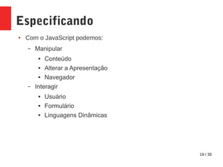 19 / 35
Especificando
● Com o JavaScript podemos:
– Manipular
● Conteúdo
● Alterar a Apresentação
● Navegador
– Interagir
● Usuário
● Formulário
● Linguagens Dinâmicas
 
