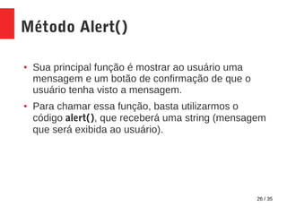 26 / 35
Método Alert()
● Sua principal função é mostrar ao usuário uma
mensagem e um botão de confirmação de que o
usuário tenha visto a mensagem.
● Para chamar essa função, basta utilizarmos o
código alert(), que receberá uma string (mensagem
que será exibida ao usuário).
 