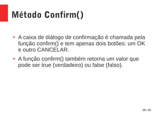 28 / 35
Método Confirm()
● A caixa de diálogo de confirmação é chamada pela
função confirm() e tem apenas dois botões: um OK
e outro CANCELAR.
● A função confirm() também retorna um valor que
pode ser true (verdadeiro) ou false (falso).
 