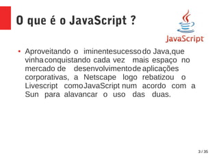 3 / 35
O que é o JavaScript ?
● Aproveitando o iminentesucessodo Java,que
vinhaconquistando cada vez mais espaço no
mercado de desenvolvimentode aplicações
corporativas, a Netscape logo rebatizou o
Livescript comoJavaScript num acordo com a
Sun para alavancar o uso das duas.
 