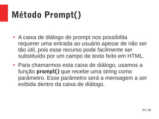 31 / 35
Método Prompt()
● A caixa de diálogo de prompt nos possibilita
requerer uma entrada ao usuário apesar de não ser
tão útil, pois esse recurso pode facilmente ser
substituído por um campo de texto feito em HTML.
● Para chamarmos esta caixa de diálogo, usamos a
função prompt() que recebe uma string como
parâmetro. Esse parâmetro será a mensagem a ser
exibida dentro da caixa de diálogo.
 