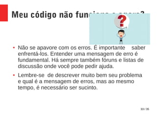 33 / 35
Meu código não funciona e agora?
● Não se apavore com os erros. É importante saber
enfrentá-los. Entender uma mensagem de erro é
fundamental. Há sempre também fóruns e listas de
discussão onde você pode pedir ajuda.
● Lembre-se de descrever muito bem seu problema
e qual é a mensagem de erros, mas ao mesmo
tempo, é necessário ser sucinto.
 