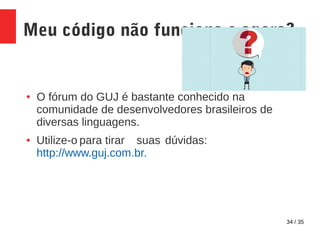 34 / 35
Meu código não funciona e agora?
● O fórum do GUJ é bastante conhecido na
comunidade de desenvolvedores brasileiros de
diversas linguagens.
● Utilize-o para tirar suas dúvidas:
http://www.guj.com.br.
 