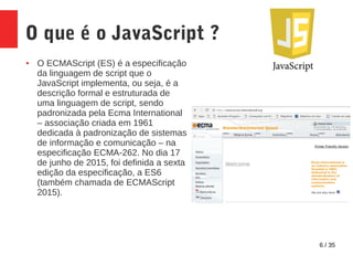 6 / 35
O que é o JavaScript ?
● O ECMAScript (ES) é a especificação
da linguagem de script que o
JavaScript implementa, ou seja, é a
descrição formal e estruturada de
uma linguagem de script, sendo
padronizada pela Ecma International
– associação criada em 1961
dedicada à padronização de sistemas
de informação e comunicação – na
especificação ECMA-262. No dia 17
de junho de 2015, foi definida a sexta
edição da especificação, a ES6
(também chamada de ECMAScript
2015).
 