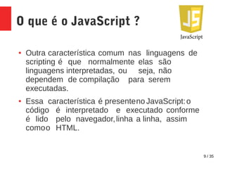 9 / 35
O que é o JavaScript ?
● Outra característica comum nas linguagens de
scripting é que normalmente elas são
linguagens interpretadas, ou seja, não
dependem de compilação para serem
executadas.
● Essa característica é presenteno JavaScript:o
código é interpretado e executado conforme
é lido pelo navegador,linha a linha, assim
comoo HTML.
 