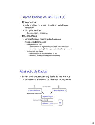 11
Funções Básicas de um SGBD (4)
• Concorrência
– evitar conflitos de acesso simultâneo a dados por
transações
– principais técnicas
• bloqueio (lock) e timestamp
• Independência
– transparência da organização dos dados
– níveis de independência
• Independência física
– transparência de organização (esquema) física dos dados
– exemplos: organização dos arquivos, distribuição, agrupamento
• Independência lógica
– transparência do esquema lógico do BD
– exemplo: visões (vários esquemas externos)
Abstração de Dados
• Níveis de independência (níveis de abstração)
– definem uma arquitetura de três níveis de esquemas
 