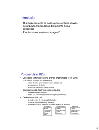 4
Introdução
• O armazenamento de dados pode ser feito através
de arquivos manipulados diretamente pelas
aplicações.
• Problemas com essa abordagem?
Porque Usar BDs
• Considere sistemas de uma grande organização (sem BDs)
– Exemplo: domínio da Universidade
• várias divisões gerenciais (com suas aplicações)
• grande volume de dados
• aplicações manipulam dados comuns
• Cada aplicação descreve os seus dados
• nomes e formatos próprios
• dados são particulares de cada aplicação (isolamento)
• Gerenciamento local
• procedimentos de manipulação de dados
• implementados pela própria aplicação
• implementados por softwares de gerenciamento de arquivos
 