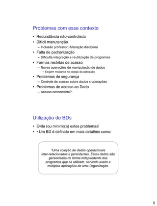 5
Problemas com esse contexto
• Redundância não-controlada
• Difícil manutenção
– Inclusão professor; Alteração disciplina
• Falta de padronização
– Dificulta integração e reutilização de programas
• Formas restritas de acesso
– Novas operações de manipulação de dados
• Exigem mudança no código da aplicação
• Problemas de segurança
– Controle de acesso sobre dados x operações
• Problemas de acesso ao Dado
– Acesso concorrente?
Utilização de BDs
• Evita (ou minimiza) estes problemas!
• • Um BD é definido em mais detalhes como:
“Uma coleção de dados operacionais
inter-relacionados e persistentes. Estes dados são
gerenciados de forma independente dos
programas que os utilizam, servindo assim a
múltiplas aplicações de uma Organização.
 