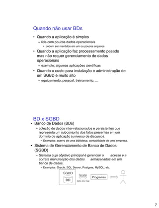 7
Quando não usar BDs
• Quando a aplicação é simples
– lida com poucos dados operacionais
• podem ser mantidos em um ou poucos arquivos
• Quando a aplicação faz processamento pesado
mas não requer gerenciamento de dados
operacionais
– exemplo: algumas aplicações científicas
• Quando o custo para instalação e administração de
um SGBD é muito alto
– equipamento, pessoal, treinamento, ...
BD x SGBD
• Banco de Dados (BDs)
– coleção de dados inter-relacionados e persistentes que
representa um subconjunto dos fatos presentes em um
domínio de aplicação (universo de discurso).
• Exemplos: acervo de uma biblioteca, contabilidade de uma empresa.
• Sistema de Gerenciamento de Banco de Dados
(SGBD)
– Sistema cujo objetivo principal é gerenciar o acesso e a
correta manutenção dos dados armazenados em um
banco de dados.
• Exemplos: Oracle, SQL Server, Postgres, MySQL, etc.
BD
SGBD
Programas
Operações
dados e/ou msgs
 