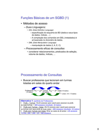 8
Funções Básicas de um SGBD (1)
• Métodos de acesso
– Duas Linguagens:
• DDL (Data Definition Language)
– especificação do esquema do BD (dados e seus tipos
de dados, índices, ...)
– A compilação dos comandos em DDL (metadados) é
armazenada no dicionário de dados.
• DML (Data Manipulation Language)
– manipulação de dados (I, A, E, C)
– Processamento eficaz de consultas
• considerar relacionamentos, predicados de seleção,
volume de dados, índices, ...
Processamento de Consultas
• Buscar professores que lecionam em turmas
lotadas em salas do quarto andar
 