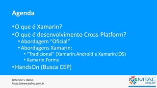 Agenda
•O que é Xamarin?
•O que é desenvolvimento Cross-Platform?
•Abordagem “Oficial”
•Abordagens Xamarin:
• “Tradicional” (Xamarin.Android e Xamarin.iOS)
• Xamarin.Forms
•HandsOn (Busca CEP)
Jefferson S. Balivo
https://www.balivo.com.br