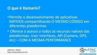 O que é Xamarin?
•Permite o desenvolvimento de aplicativos
NATIVOS compartilhando O MESMO CÓDIGO em
diferentes plataformas
• Oferece o acesso a todos os recursos nativos das
plataformas: User Interfaces, API (Camera, GPS,
etc) – COM A MESMA PERFORMANCE
Jefferson S. Balivo
https://www.balivo.com.br