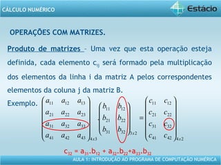 AULA 1: INTRODUÇÃO AO PROGRAMA DE COMPUTAÇÃO NUMÉRICA
CÁLCULO NUMÉRICO
OPERAÇÕES COM MATRIZES.
Produto de matrizes – Uma vez que esta operação esteja
definida, cada elemento cij será formado pela multiplicação
dos elementos da linha i da matriz A pelos correspondentes
elementos da coluna j da matriz B.
Exemplo.
c32 = a31.b12 + a32.b22+a33.b32
244241
3231
2221
1211
233231
2221
1211
34434241
333231
232221
131211
.
x
x
x
cc
cc
cc
cc
bb
bb
bb
aaa
aaa
aaa
aaa














=
























 