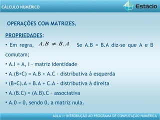 AULA 1: INTRODUÇÃO AO PROGRAMA DE COMPUTAÇÃO NUMÉRICA
CÁLCULO NUMÉRICO
OPERAÇÕES COM MATRIZES.
PROPRIEDADES:
• Em regra, Se A.B = B.A diz-se que A e B
comutam;
• A.I = A, I – matriz identidade
• A.(B+C) = A.B + A.C - distributiva à esquerda
• (B+C).A = B.A + C.A - distributiva à direita
• A.(B.C) = (A.B).C – associativa
• A.0 = 0, sendo 0, a matriz nula.
ABBA .. ≠
 