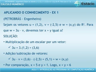 AULA 1: INTRODUÇÃO AO PROGRAMA DE COMPUTAÇÃO NUMÉRICA
CÁLCULO NUMÉRICO
APLICANDO O CONHECIMENTO – EX 1
(PETROBRÁS - engenheiro) Sejam os vetores u = (1,2), v = (-2,5) e w = (x,y) do R2
. Para que w = 3u – v, devemos ter x + y igual a:
(PETROBRÁS - Engenheiro)
Sejam os vetores u = (1,2), v = (-2,5) e w = (x,y) do R2
. Para
que w = 3u – v, devemos ter x + y igual a?
SOLUÇÃO:
• Multiplicação de um escalar por um vetor:
 3u = 3.(1,2) = (3,6)
• Adição/subtração de vetores:
 3u – v = (3,6) – (-2,5) = (5,1) = w = (x,y)
• Por comparação, x = 5 e y = 1. Logo, x + y = 6
 