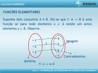 AULA 1: INTRODUÇÃO AO PROGRAMA DE COMPUTAÇÃO NUMÉRICA
CÁLCULO NUMÉRICO
FUNCÕES ELEMENTARES
Suponha dois conjuntos A e B. Diz-se que f: A → B é uma
função se para todo elemento x ∈ A existe um único
elemento y ∈ B. Observe.
f: x → x+3
domínio
• 1
• 2
• 3
• 4
• 5
• 6
• 7
f
Imagem
Contradomínio
 