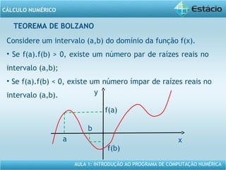 AULA 1: INTRODUÇÃO AO PROGRAMA DE COMPUTAÇÃO NUMÉRICA
CÁLCULO NUMÉRICO
TEOREMA DE BOLZANO
Considere um intervalo (a,b) do domínio da função f(x).
• Se f(a).f(b) > 0, existe um número par de raízes reais no
intervalo (a,b);
• Se f(a).f(b) < 0, existe um número ímpar de raízes reais no
intervalo (a,b).
x
y
a
b
f(a)
f(b)
 