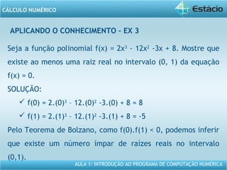 AULA 1: INTRODUÇÃO AO PROGRAMA DE COMPUTAÇÃO NUMÉRICA
CÁLCULO NUMÉRICO
APLICANDO O CONHECIMENTO – EX 3
Seja a função polinomial f(x) = 2x3
- 12x2
-3x + 8. Mostre que
existe ao menos uma raiz real no intervalo (0, 1) da equação
f(x) = 0.
SOLUÇÃO:
 f(0) = 2.(0)3
– 12.(0)2
-3.(0) + 8 = 8
 f(1) = 2.(1)3
– 12.(1)2
-3.(1) + 8 = -5
Pelo Teorema de Bolzano, como f(0).f(1) < 0, podemos inferir
que existe um número ímpar de raízes reais no intervalo
(0,1).
 