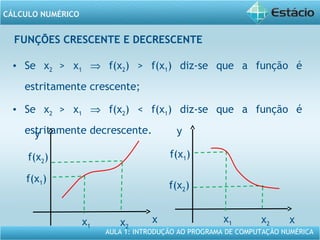 AULA 1: INTRODUÇÃO AO PROGRAMA DE COMPUTAÇÃO NUMÉRICA
CÁLCULO NUMÉRICO
FUNÇÕES CRESCENTE E DECRESCENTE
• Se x2 > x1 ⇒ f(x2) > f(x1) diz-se que a função é
estritamente crescente;
• Se x2 > x1 ⇒ f(x2) < f(x1) diz-se que a função é
estritamente decrescente.
x
y
x1 x2
f(x2)
f(x1)
x
y
x1 x2
f(x1)
f(x2)
 
