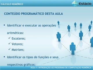 AULA 1: INTRODUÇÃO AO PROGRAMA DE COMPUTAÇÃO NUMÉRICA
CÁLCULO NUMÉRICO
CONTEÚDO PROGRAMÁTICO DESTA AULA
 Identificar e executar as operações
aritméticas:
 Escalares;
 Vetores;
 Matrizes;
 Identificar os tipos de funções e seus
respectivos gráficos;
 