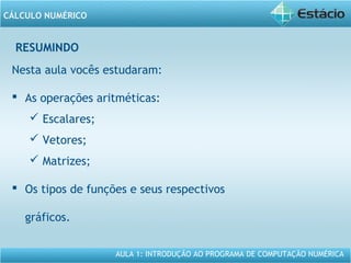 AULA 1: INTRODUÇÃO AO PROGRAMA DE COMPUTAÇÃO NUMÉRICA
CÁLCULO NUMÉRICO
RESUMINDO
Nesta aula vocês estudaram:
 As operações aritméticas:
 Escalares;
 Vetores;
 Matrizes;
 Os tipos de funções e seus respectivos
gráficos.
 