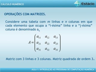 AULA 1: INTRODUÇÃO AO PROGRAMA DE COMPUTAÇÃO NUMÉRICA
CÁLCULO NUMÉRICO
OPERAÇÕES COM MATRIZES.
Considere uma tabela com m linhas e n colunas em que
cada elemento que ocupa a “i-ésima” linha e a “j-ésima”
coluna é denominado aij










=
333231
232221
131211
aaa
aaa
aaa
A
Matriz com 3 linhas e 3 colunas. Matriz quadrada de ordem 3.
 