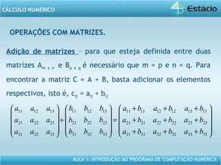 AULA 1: INTRODUÇÃO AO PROGRAMA DE COMPUTAÇÃO NUMÉRICA
CÁLCULO NUMÉRICO
OPERAÇÕES COM MATRIZES.
Adição de matrizes – para que esteja definida entre duas
matrizes Am x n e Bp x q é necessário que m = p e n = q. Para
encontrar a matriz C = A + B, basta adicionar os elementos
respectivos, isto é, cij = aij + bij










+++
+++
+++
=










+










333332323131
232322222121
131312121111
333231
232221
131211
333231
232221
131211
bababa
bababa
bababa
bbb
bbb
bbb
aaa
aaa
aaa
 