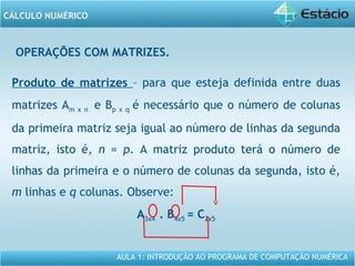 AULA 1: INTRODUÇÃO AO PROGRAMA DE COMPUTAÇÃO NUMÉRICA
CÁLCULO NUMÉRICO
OPERAÇÕES COM MATRIZES.
Produto de matrizes – para que esteja definida entre duas
matrizes Am x n e Bp x q é necessário que o número de colunas
da primeira matriz seja igual ao número de linhas da segunda
matriz, isto é, n = p. A matriz produto terá o número de
linhas da primeira e o número de colunas da segunda, isto é,
m linhas e q colunas. Observe:
A3x4 . B4x5 = C3x5
 