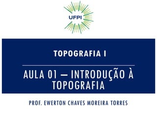 AULA 01 – INTRODUÇÃO À
TOPOGRAFIA
TOPOGRAFIA I
PROF. EWERTON CHAVES MOREIRA TORRES
 