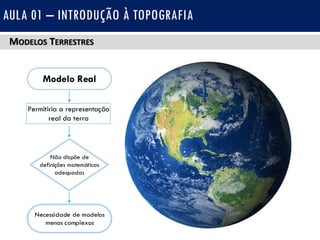 MODELOS TERRESTRES
AULA 01 – INTRODUÇÃO À TOPOGRAFIA
Permitiria a representação
real da terra
Não dispõe de
definições matemáticas
adequadas
Necessidade de modelos
menos complexos
Modelo Real
 