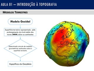 MODELOS TERRESTRES
AULA 01 – INTRODUÇÃO À TOPOGRAFIA
Modelo Geoidal
Superfície terrestre representada pelo
prolongamento do nível médio dos
mares (NMM) sobre os continentes
Determinado através de medidas
gravimétricas realizadas sobre a
superfície terrestre.
Específicos da Geodésia
 
