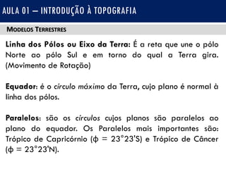 MODELOS TERRESTRES
Linha dos Pólos ou Eixo da Terra: É a reta que une o pólo
Norte ao pólo Sul e em torno do qual a Terra gira.
(Movimento de Rotação)
Equador: é o círculo máximo da Terra, cujo plano é normal à
linha dos pólos.
Paralelos: são os círculos cujos planos são paralelos ao
plano do equador. Os Paralelos mais importantes são:
Trópico de Capricórnio (φ = 23°23'S) e Trópico de Câncer
(φ = 23°23'N).
AULA 01 – INTRODUÇÃO À TOPOGRAFIA
 