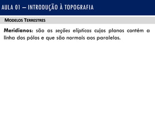 MODELOS TERRESTRES
Meridianos: são as seções elípticas cujos planos contém a
linha dos pólos e que são normais aos paralelos.
AULA 01 – INTRODUÇÃO À TOPOGRAFIA
 