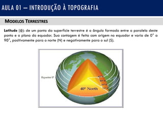 MODELOS TERRESTRES
Latitude (φ): de um ponto da superfície terrestre é o ângulo formado entre o paralelo deste
ponto e o plano do equador. Sua contagem é feita com origem no equador e varia de 0° a
90°, positivamente para o norte (N) e negativamente para o sul (S).
AULA 01 – INTRODUÇÃO À TOPOGRAFIA
 