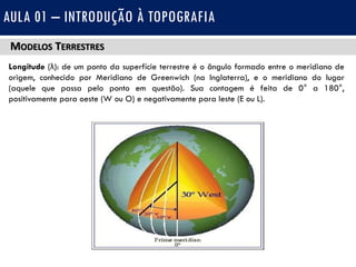 MODELOS TERRESTRES
Longitude (λ): de um ponto da superfície terrestre é o ângulo formado entre o meridiano de
origem, conhecido por Meridiano de Greenwich (na Inglaterra), e o meridiano do lugar
(aquele que passa pelo ponto em questão). Sua contagem é feita de 0° a 180°,
positivamente para oeste (W ou O) e negativamente para leste (E ou L).
AULA 01 – INTRODUÇÃO À TOPOGRAFIA
 