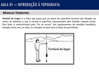 MODELOS TERRESTRES
Vertical do Lugar: é a linha que passa por um ponto da superfície terrestre (em direção ao
centro do planeta) e que é normal à superfície representada pelo Geóide naquele ponto.
Esta linha é materializada pelo “fio de prumo” dos equipamentos de medição (teodolito,
estação, nível, etc.), ou seja, é a direção na qual atua a força da gravidade.
AULA 01 – INTRODUÇÃO À TOPOGRAFIA
 