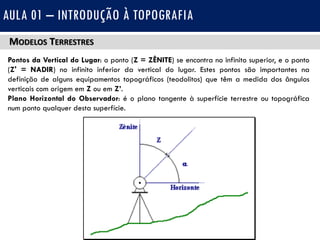 MODELOS TERRESTRES
Pontos da Vertical do Lugar: o ponto (Z = ZÊNITE) se encontra no infinito superior, e o ponto
(Z' = NADIR) no infinito inferior da vertical do lugar. Estes pontos são importantes na
definição de alguns equipamentos topográficos (teodolitos) que têm a medida dos ângulos
verticais com origem em Z ou em Z’.
Plano Horizontal do Observador: é o plano tangente à superfície terrestre ou topográfica
num ponto qualquer desta superfície.
AULA 01 – INTRODUÇÃO À TOPOGRAFIA
 