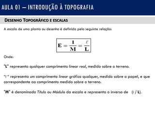 DESENHO TOPOGRÁFICO E ESCALAS
A escala de uma planta ou desenho é definida pela seguinte relação:
Onde:
"L" representa qualquer comprimento linear real, medido sobre o terreno.
“l “ representa um comprimento linear gráfico qualquer, medido sobre o papel, e que
correspondente ao comprimento medido sobre o terreno.
"M" é denominado Título ou Módulo da escala e representa o inverso de (l / L).
AULA 01 – INTRODUÇÃO À TOPOGRAFIA
 